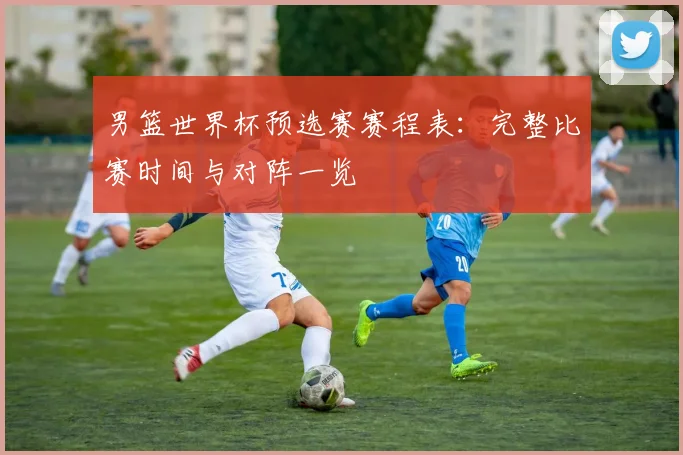 男篮世界杯预选赛赛程表：完整比赛时间与对阵一览