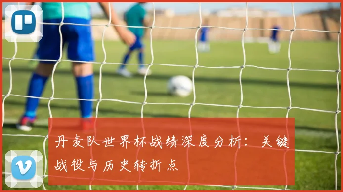 丹麦队世界杯战绩深度分析:关键战役与历史转折点