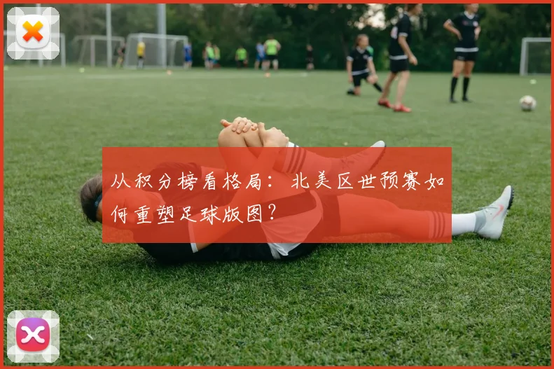 从积分榜看格局：北美区世预赛如何重塑足球版图？