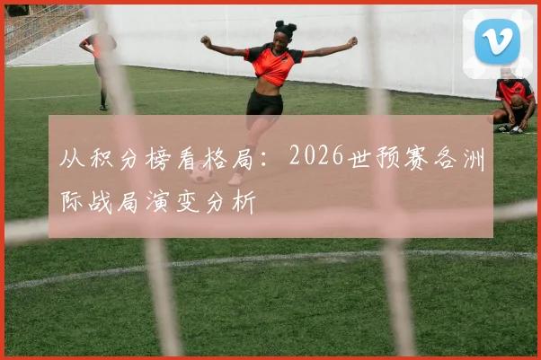 从积分榜看格局：2026世预赛各洲际战局演变分析