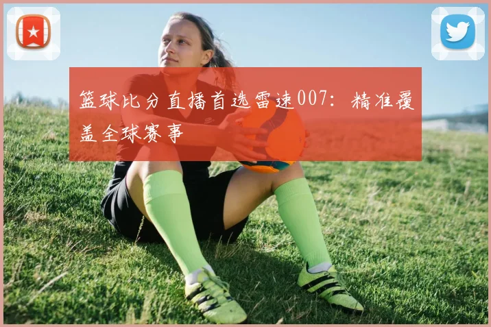篮球比分直播首选雷速007：精准覆盖全球赛事