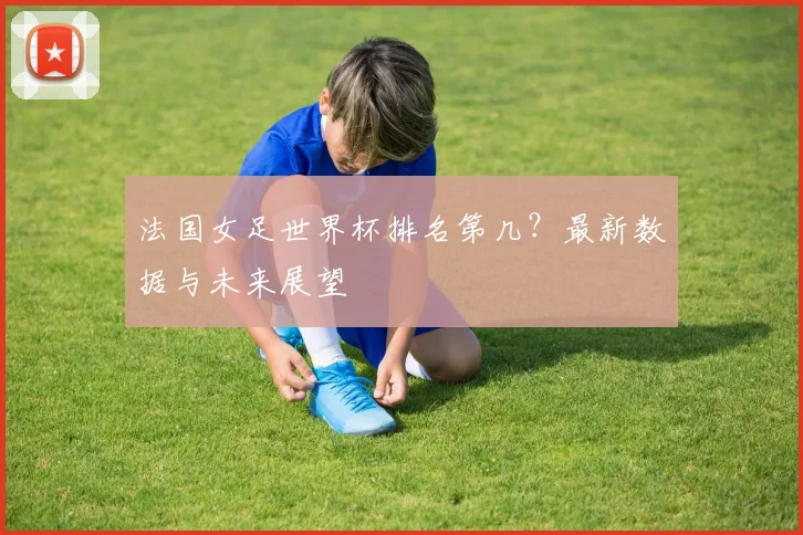 法国女足世界杯排名第几？最新数据与未来展望