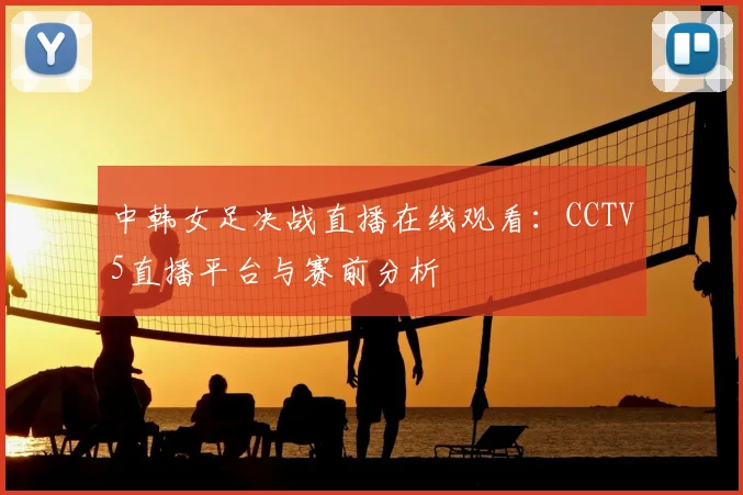 中韩女足决战直播在线观看：CCTV5直播平台与赛前分析