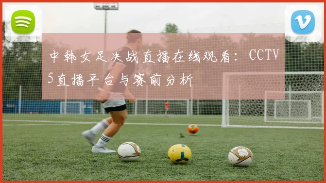 中韩女足决战直播在线观看：CCTV5直播平台与赛前分析